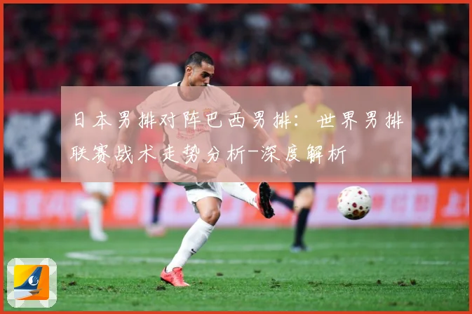 日本男排对阵巴西男排：世界男排联赛战术走势分析-深度解析