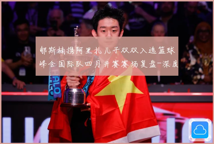 郇斯楠携阿里扎儿子双双入选篮球峰会国际队四月开赛赛场复盘-深度解析