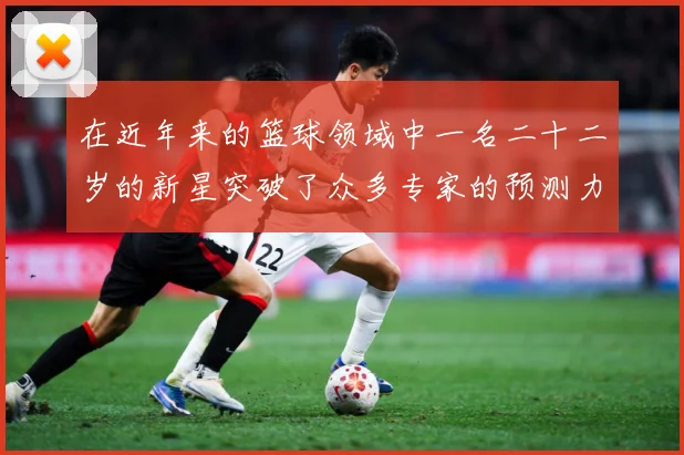 在近年来的篮球领域中一名二十二岁的新星突破了众多专家的预测力赛场复盘-深度解析