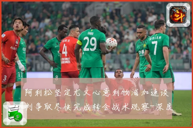 阿利松坚定尤文心意利物浦加速谈判争取尽快完成转会战术观察-深度解析