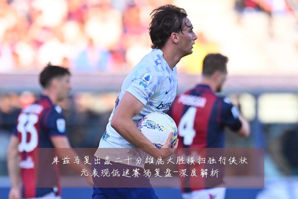 库兹马复出轰二十分雄鹿大胜横扫独行侠状元表现低迷赛场复盘-深度解析