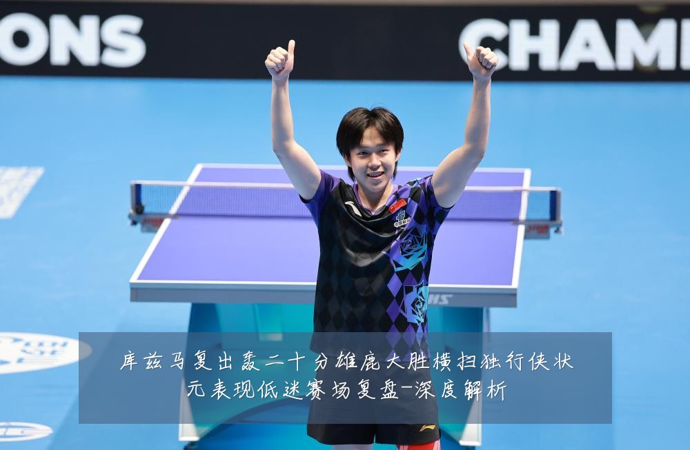 库兹马复出轰二十分雄鹿大胜横扫独行侠状元表现低迷赛场复盘-深度解析