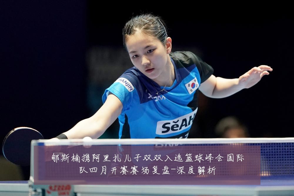 郇斯楠携阿里扎儿子双双入选篮球峰会国际队四月开赛赛场复盘-深度解析